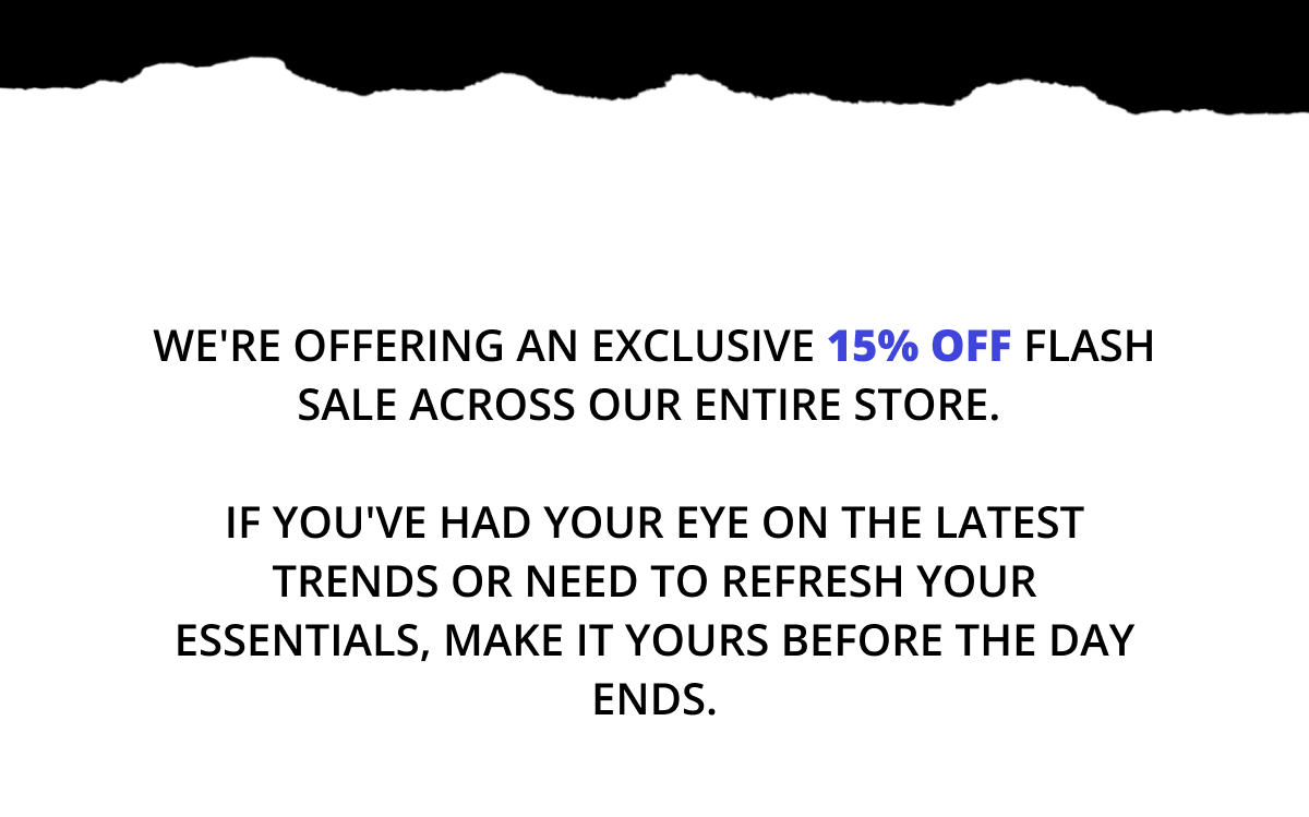 We're offering an exclusive 15% off flash sale across our entire store.   If you've had your eye on the latest trends or need to refresh your essentials, make it yours before the day ends.