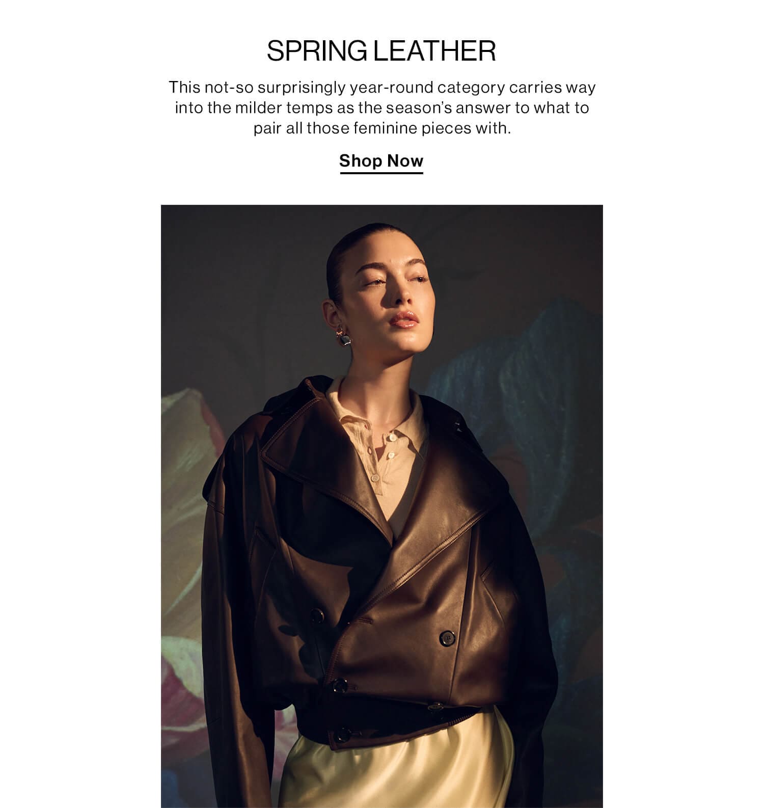 SPRING LEATHER DEK: This not-so surprisingly year-round category carries way into the milder temps as the season’s answer to what to pair all those feminine pieces with. CTA: Shop Now