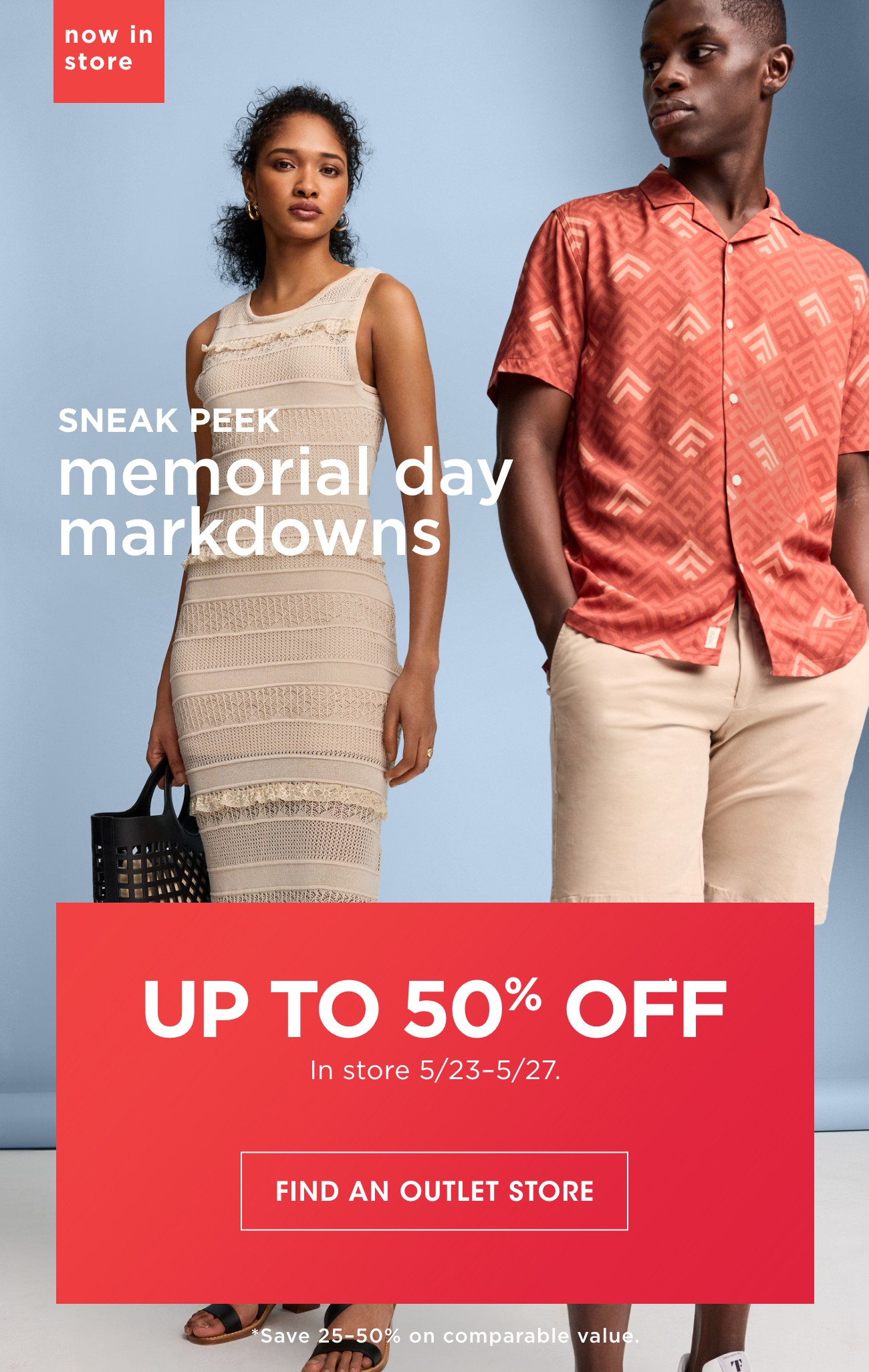 now in store | SNEAK PEEK memorial day markdowns | UP TO 50% OFF In store 5/23-5/27. | FIND AN OUTLET STORE | *Save 25-50% on comparable value.