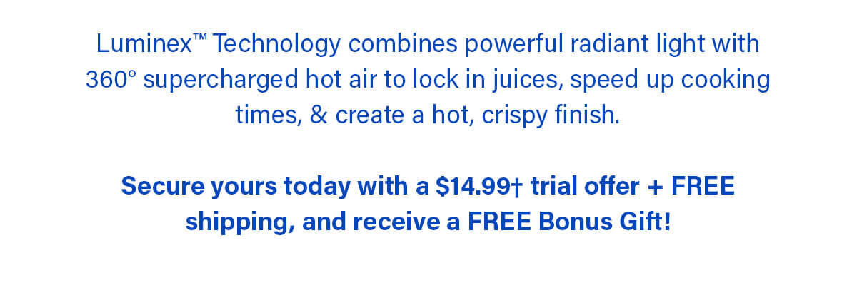 Luminex™ Technology combines powerful radiant light with 360° supercharged hot air to lock in juices, speed up cooking times, & create a hot, crispy finish.  Secure yours today with a $14.99† trial offer + FREE shipping, and receive a FREE Bonus Gift!