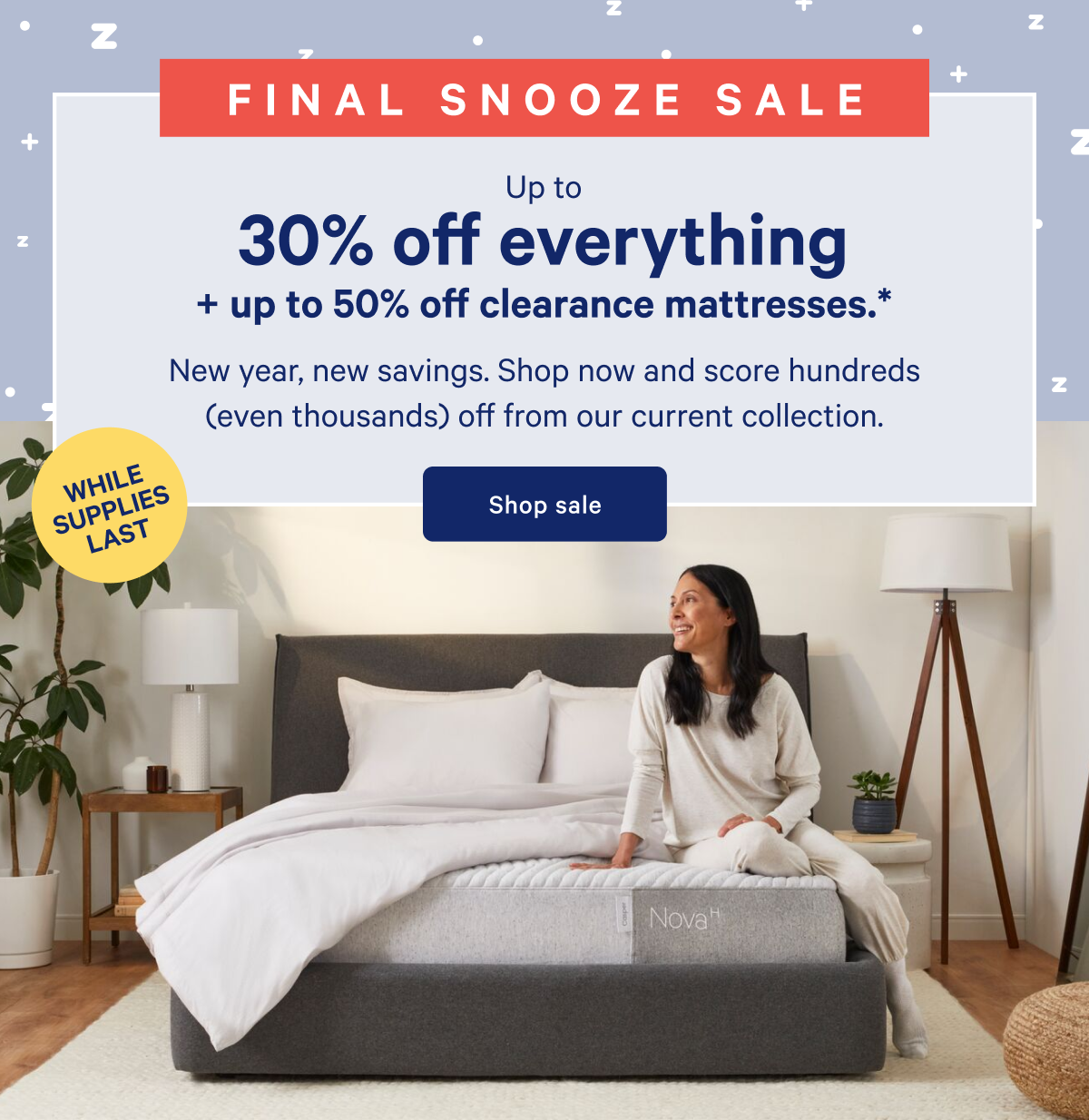 WHILE SUPPLIES LAST >> FINAL SNOOZE SALE >> Up to 30% off everything + up to 50% off clearance mattresses. >> New year, new savings. Shop now and score hundreds (even thousands) off from our current collection. >> Shop sale >>