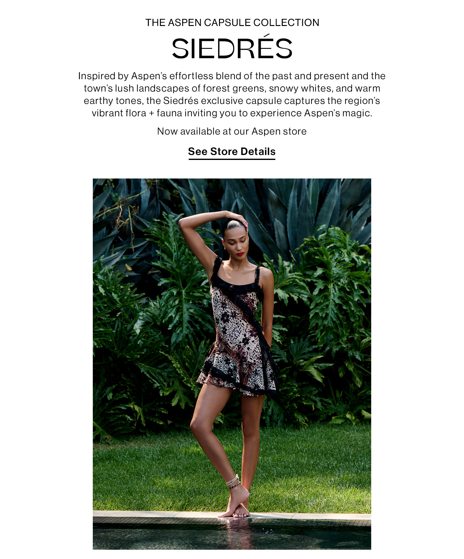 Siedrés. Inspired by Aspen's effortless blend of the past and present and the town's lush landscapes of forest greens, snowy whites, and warm earthy tones, the Siedrés exclusive capsule captures the region’s vibrant flora + fauna inviting you to experience Aspen’s magic. Now available at our Aspen store. See Store Details