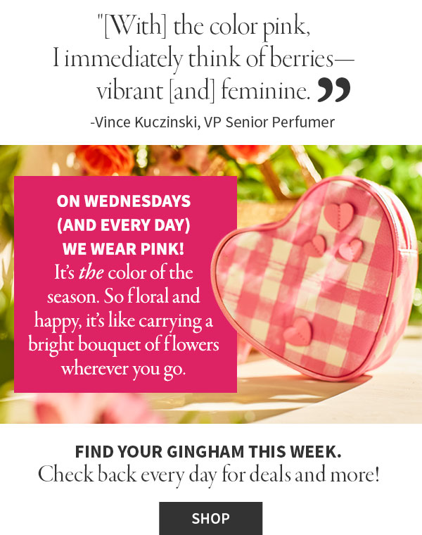 [With] the color pink, I immediately think of berries—vibrant [and] feminine.    -Vince Kuczinski, VP Senior Perfumer.ON WEDNESDAYS (AND EVERY DAY) WE WEAR PINK! It's the color of the season. So floral and happy, it's like carrying a bright bouquet of flowers wherever you go.   Check back every day for deals and more! Shop.