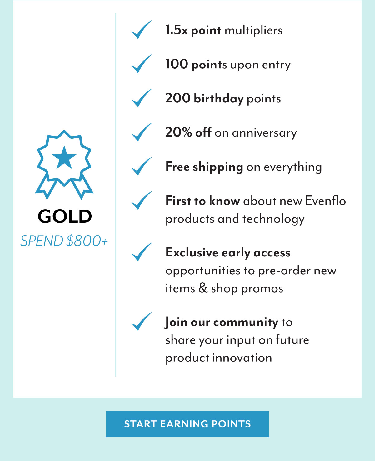 Gold | Spend $800+ | 1.5x point multipliers | 100 points upon entry | 200 birthday points | 20% off on anniversary | Free shipping on everything | First to know about new Evenflo products and technology | Exclusive early access opportunities to pre-order new items & shop promos | Join our community to share your input on future product innovation | Start earning points