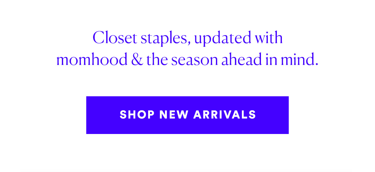 Closet staples, updated with momhood & the season ahead in mind. SHOP NEW ARRIVALS>>