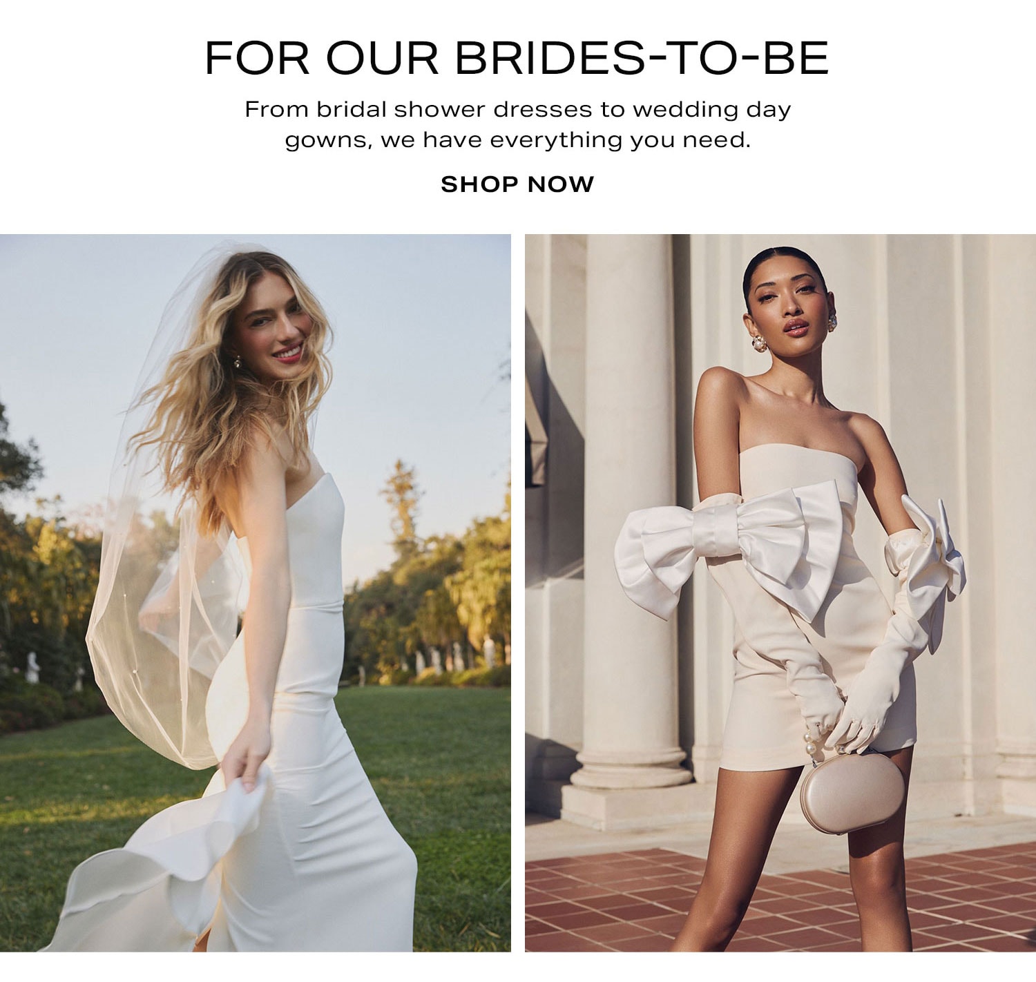 For Our Brides-to-Be.  From bridal shower dresses to wedding day gowns, we have everything you need. Shop Now. 