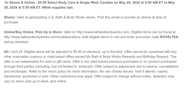 *In Stores & Online - $5.95 Select Body Care & Single Wick Candles on May 28, 2024 at 6:00 AM ET to May 29, 2024 at 5:59 AM ET. While supplies last.  Stores: Valid at participating U.S. Bath & Body Works stores. Print this email or provide on device at time of purchase.  Online/Buy Online, Pick Up In Store: Valid on http://www.bathandbodyworks.com. Eligible items can be found at http://www.bathandbodyworks.com/t/collaborations. Add eligible items to cart and enter promotion code ROYALTEA during checkout.  All: Limit 24. Eligible items will be adjusted to $5.95 at checkout, up to the limit. Offer cannot be combined with any other scannable coupons or code-based offers except My Bath & Body Works Rewards and Birthday Reward. This offer is not redeemable for cash or
 gift cards. Offer is not valid toward previous purchases or on product purchased through third parties (including, but not limited to, Instacart). Offer subject to adjustment due to returns, cancellations and exchanges. Refer to the return policy for more information. No rain checks issued. Void if altered, copied, transferred, auctioned or sold. Other restrictions may apply. Offer subject to change without notice. Selection may vary by store, pick up in store, and online.