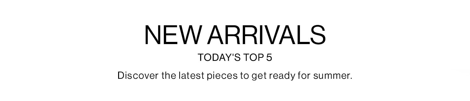 NEW ARRIVALS  Today's Top 5. Discover the latest pieces to get ready for summer.