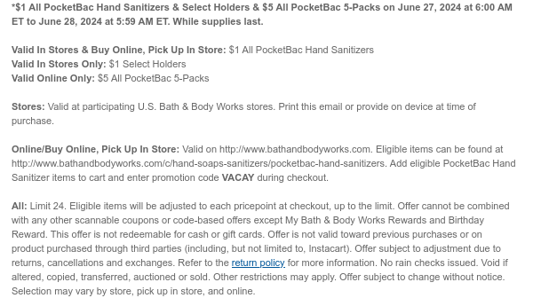 *In Stores & Online - $1 PocketBac Hand Sanitizers & $5 PocketBac 5-Packs on June 27, 2024 at 6:00 AM ET to June 28, 2024 at 5:59 AM ET. While supplies last.  Valid In Stores & Buy Online, Pick Up In Store: $1 PocketBac Hand Sanitizers Valid Online Only: $5 PocketBac 5-Packs  Stores: Valid at participating U.S. Bath & Body Works stores. Print this email or provide on device at time of purchase.  Online/Buy Online, Pick Up In Store: Valid on http://www.bathandbodyworks.com. Eligible items can be found at http://www.bathandbodyworks.com/c/hand-soaps-sanitizers/pocketbac-hand-sanitizers. Add eligible PocketBac Hand Sanitizer items to cart and enter promotion code VACAY during checkout.  All: Limit 24. Eligible items will be adjusted to each pricepoint at checkout,
 up to the limit. Offer cannot be combined with any other scannable coupons or code-based offers except My Bath & Body Works Rewards and Birthday Reward. This offer is not redeemable for cash or gift cards. Offer is not valid toward previous purchases or on product purchased through third parties (including, but not limited to, Instacart). Offer subject to adjustment due to returns, cancellations and exchanges. Refer to the return policy for more information. No rain checks issued. Void if altered, copied, transferred, auctioned or sold. Other restrictions may apply. Offer subject to change without notice. Selection may vary by store, pick up in store, and online.