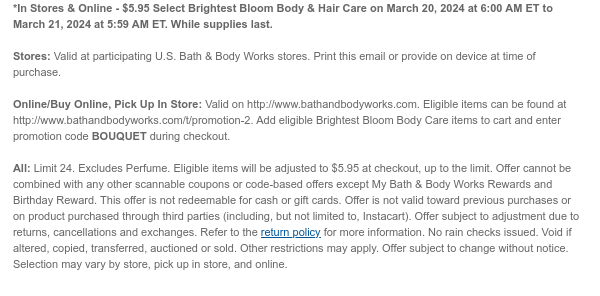 *In Stores & Online - $5.95 Select Brightest Bloom Body Care on March 20, 2024 at 6:00 AM ET to March 21, 2024 at 5:59 AM ET. While supplies last.  Stores: Valid at participating U.S. Bath & Body Works stores. Print this email or provide on device at time of purchase.  Online/Buy Online, Pick Up In Store: Valid on http://www.bathandbodyworks.com. Eligible items can be found at http://www.bathandbodyworks.com/t/promotion-2. Add eligible Brightest Bloom Body Care items to cart and enter promotion code BOUQUET during checkout.  All: Limit 24. Excludes Perfume. Eligible items will be adjusted to $5.95 at checkout, up to the limit. Offer cannot be combined with any other scannable coupons or code-based offers except My Bath & Body Works Rewards and Birthday Reward. This
 offer is not redeemable for cash or gift cards. Offer is not valid toward previous purchases or on product purchased through third parties (including, but not limited to, Instacart). Offer subject to adjustment due to returns, cancellations and exchanges. Refer to the return policy for more information. No rain checks issued. Void if altered, copied, transferred, auctioned or sold. Other restrictions may apply. Offer subject to change without notice. Selection may vary by store, pick up in store, and online. 