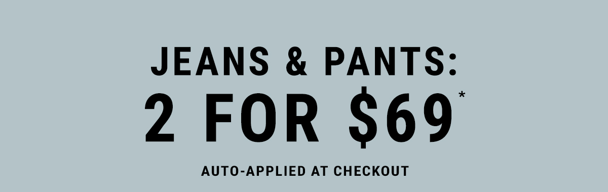 Jeans & Pants: 2 for $69* Auto-Applied at Checkout.