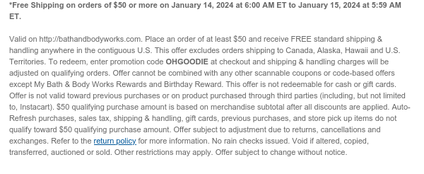 *Free Shipping on orders of $50 or more on January 14, 2024 at 6:00 AM ET to January 15, 2024 at 5:59 AM ET.   Valid on http://bathandbodyworks.com. Place an order of at least $50 and receive FREE standard shipping & handling anywhere in the contiguous U.S. This offer excludes orders shipping to Canada, Alaska, Hawaii and U.S. Territories. To redeem, enter promotion code TBD at checkout and shipping & handling charges will be adjusted on qualifying orders. Offer cannot be combined with any other scannable coupons or code-based offers except My Bath & Body Works Rewards and Birthday Reward. This offer is not redeemable for cash or gift cards. Offer is not valid toward previous purchases or on product purchased through third parties (including, but not limited to,
 Instacart). $50 qualifying purchase amount is based on merchandise subtotal after all discounts are applied. Auto-Refresh purchases, sales tax, shipping & handling, gift cards, previous purchases, and store pick up items do not qualify toward $50 qualifying purchase amount. Offer subject to adjustment due to returns, cancellations and exchanges. Refer to the return policy for more information. No rain checks issued. Void if altered, copied, transferred, auctioned or sold. Other restrictions may apply. Offer subject to change without notice.