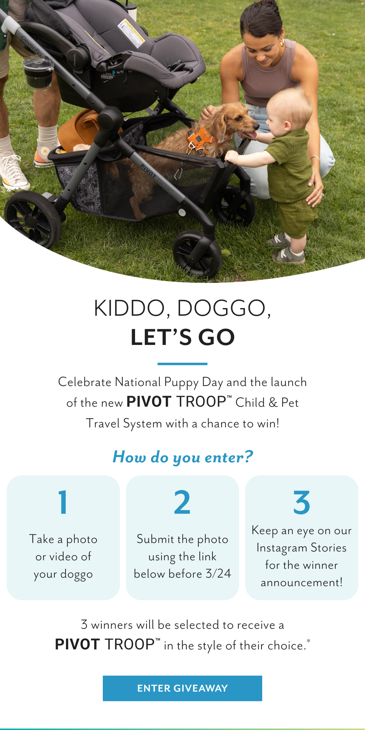 Kiddo, doggo, let's go | Celebrate National Puppy Day and the launch of the new Pivot Troopâ„¢ Child & Pet Travel System with a chance to win! | How do you enter? | 1 Take a photo or video of your doggo | 2 Submit the photo using the link below before 3/24 | 3 Keep an eye on our Instagram Stories for the winner announcement! | 3 winners will be selected to receive a Pivot Troopâ„¢ in the style of their choice.* | Enter giveaway