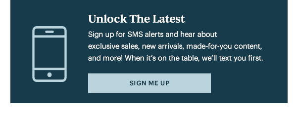 Unlock The Latest  Sign up for SMS alerts and hear about exclusive sales, new arrivals, made-for-you content, and more! When it's on the table, we'll text you first.   [SIGN ME UP]