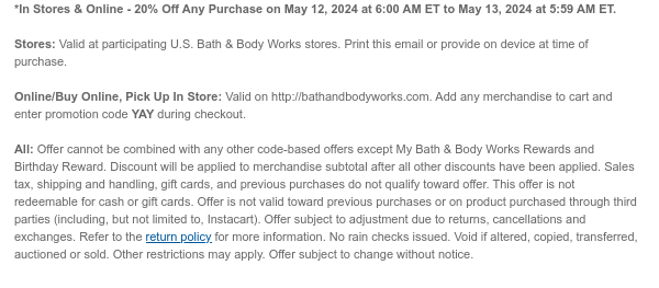 *Online Only! - 20% Off Any Purchase on May 12, 2024 at 6:00 PM ET to May 13, 2024 at 5:59 AM ET.   Valid at http://www.bathandbodyworks.com. To redeem, add any merchandise to cart and enter promotion code YAY during checkout. Offer cannot be combined with any other code-based offers except My Bath & Body Works Rewards and Birthday Reward. Discount will be applied to merchandise subtotal after all other discounts have been applied. Sales tax, shipping and handling, gift cards, and previous purchases do not qualify toward offer. This offer is not redeemable for cash or gift cards. Offer is not valid toward previous purchases or on product purchased through third parties (including, but not limited to, Instacart). Offer subject to adjustment due to returns, cancellations and
 exchanges. Refer to the return policy for more information. No rain checks issued. Void if altered, copied, transferred, auctioned or sold. Other restrictions may apply. Offer subject to change without notice.