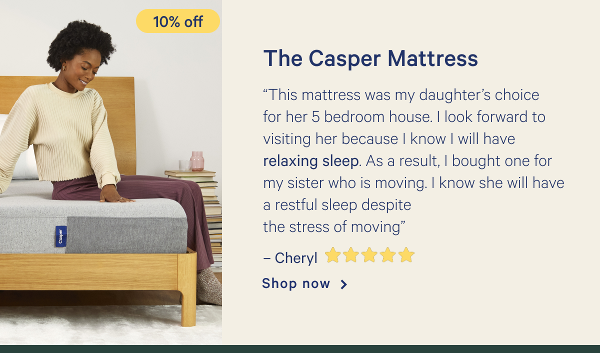 The Casper Mattress >> â€œThis mattress was my daughterâ€™s choice for her 5 bedroom house. I look forward to visiting her because I know I will have relaxing sleep. As a result, I bought one for my sister who is moving. I know she will have a restful sleep despite the stress of movingâ€ - Cheryl <5 stars> >> Shop now >>