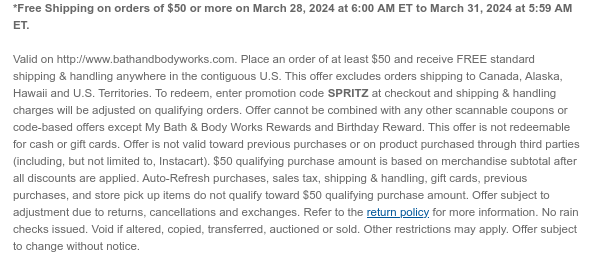 *Free Shipping on orders of $50 or more on March 28, 2024 at 6:00 AM ET to March 31, 2024 at 5:59 AM ET.  Valid on http://www.bathandbodyworks.com. Place an order of at least $50 and receive FREE standard shipping & handling anywhere in the contiguous U.S. This offer excludes orders shipping to Canada, Alaska, Hawaii and U.S. Territories. To redeem, enter promotion code SPRITZ at checkout and shipping & handling charges will be adjusted on qualifying orders. Offer cannot be combined with any other scannable coupons or code-based offers except My Bath & Body Works Rewards and Birthday Reward. This offer is not redeemable for cash or gift cards. Offer is not valid toward previous purchases or on product purchased through third parties (including, but not limited to,
 Instacart). $50 qualifying purchase amount is based on merchandise subtotal after all discounts are applied. Auto-Refresh purchases, sales tax, shipping & handling, gift cards, previous purchases, and store pick up items do not qualify toward $50 qualifying purchase amount. Offer subject to adjustment due to returns, cancellations and exchanges. Refer to the return policy for more information. No rain checks issued. Void if altered, copied, transferred, auctioned or sold. Other restrictions may apply. Offer subject to change without notice.