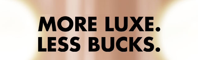 more luxe. Less bucks.