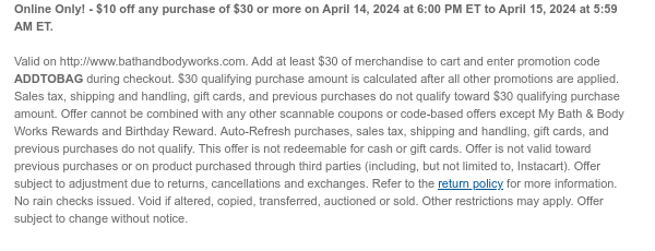 Online Only! - $10 off any purchase of $30 or more on April 14, 2024 at 6:00 PM ET to April 15, 2024 at 5:59 AM ET.   Valid on http://www.bathandbodyworks.com. Add at least $30 of merchandise to cart and enter promotion code ADDTOBAG during checkout. $30 qualifying purchase amount is calculated after all other promotions are applied. Sales tax, shipping and handling, gift cards, and previous purchases do not qualify toward $30 qualifying purchase amount. Offer cannot be combined with any other scannable coupons or code-based offers except My Bath & Body Works Rewards and Birthday Reward. Auto-Refresh purchases, sales tax, shipping and handling, gift cards, and previous purchases do not qualify. This offer is not redeemable for cash or gift cards. Offer is not valid toward
 previous purchases or on product purchased through third parties (including, but not limited to, Instacart). Offer subject to adjustment due to returns, cancellations and exchanges. Refer to the return policy for more information. No rain checks issued. Void if altered, copied, transferred, auctioned or sold. Other restrictions may apply. Offer subject to change without notice.