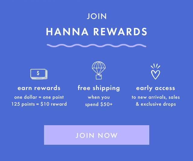 JOIN | HANNA REWARDS | earn rewards | one dollar = one point | 125 points = $10 reward | free shipping | when you spend $50+ | early access | to new arrivals, sales & exclusive drops | JOIN NOW