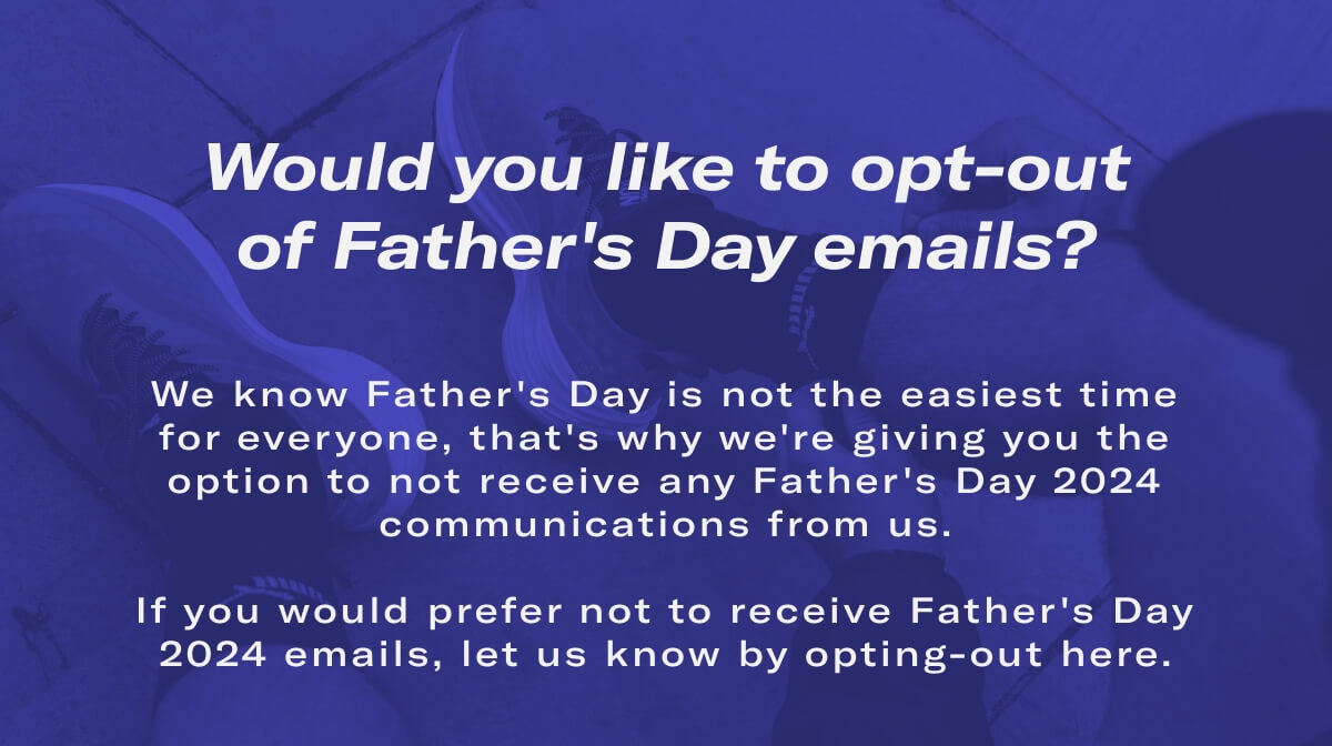 Would you like to opt-out of Father's Day emails? We know Father's Day is not the easiest time for everyone, that's why we're giving you the option to not receive any Father's Day 2024 communications from us.  If you would prefer not to receive Father's Day 2024 emails, let us know by opting-out here.