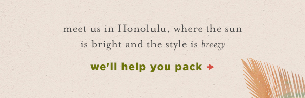 meet us in Honolulu, where the sun is bright and the style is breezy. we'll help you pack.