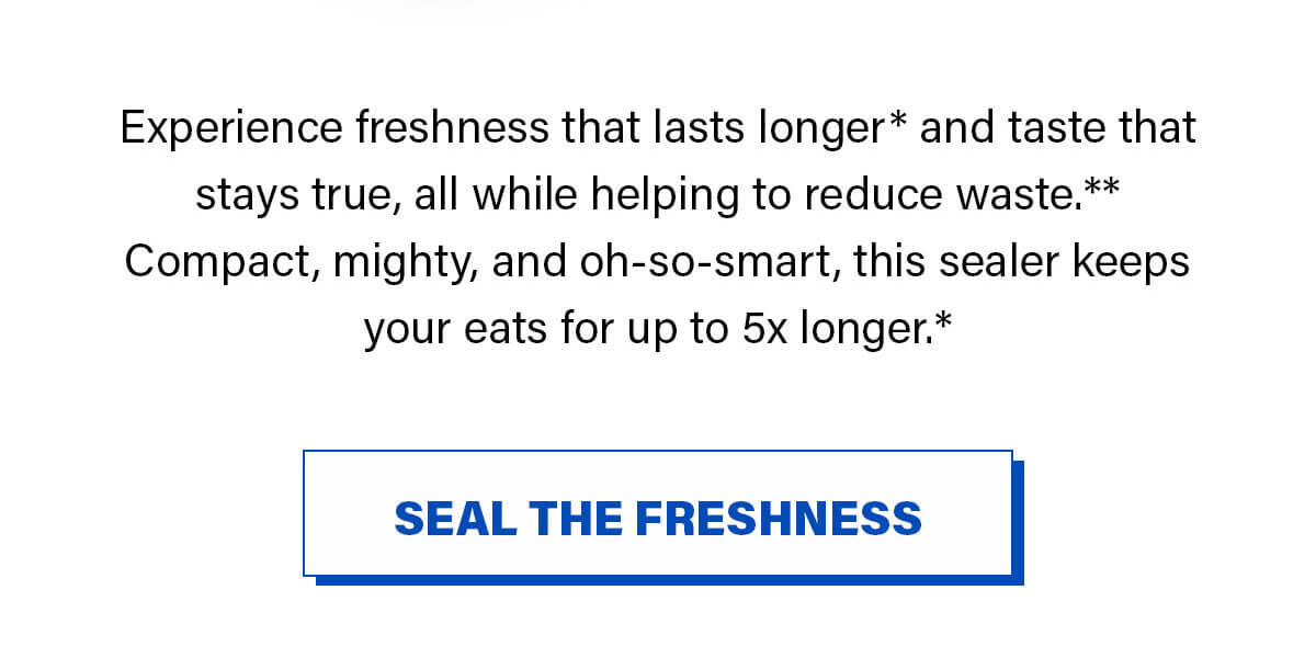 Experience freshness that lasts longer* and taste that stays true, all while helping to reduce waste.** Compact, mighty, and oh-so-smart, this sealer keeps your eats for up to 5x longer.*SEAL THE FRESHNESS