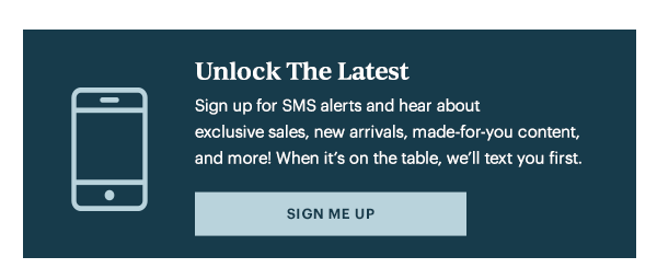 Unlock The Latest  Sign up for SMS alerts and hear about exclusive sales, new arrivals, made-for-you content, and more! When it's on the table, we'll text you first.   [SIGN ME UP]