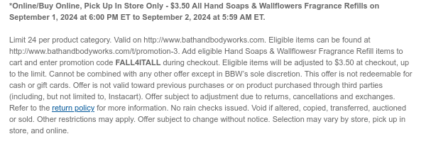 *Online/Buy Online, Pick Up In Store Only - $3.50 All Hand Soaps & Wallflowers Fragrance Refills on September 1, 2024 at 6:00 PM ET to September 2, 2024 at 5:59 AM ET.  Limit 24 per product category. Valid on http://www.bathandbodyworks.com. Eligible items can be found at http://www.bathandbodyworks.com/t/promotion-3. Add eligible Hand Soaps & Wallflowesr Fragrance Refill items to cart and enter promotion code FALL4ITALL during checkout. Eligible items will be adjusted to $3.50 at checkout, up to the limit. Cannot be combined with any other offer except in BBW’s sole discretion. This offer is not redeemable for cash or gift cards. Offer is not valid toward previous purchases or on product purchased through third parties (including, but not limited to, Instacart). Offer
 subject to adjustment due to returns, cancellations and exchanges. Refer to the return policy for more information. No rain checks issued. Void if altered, copied, transferred, auctioned or sold. Other restrictions may apply. Offer subject to change without notice. Selection may vary by store, pick up in store, and online.