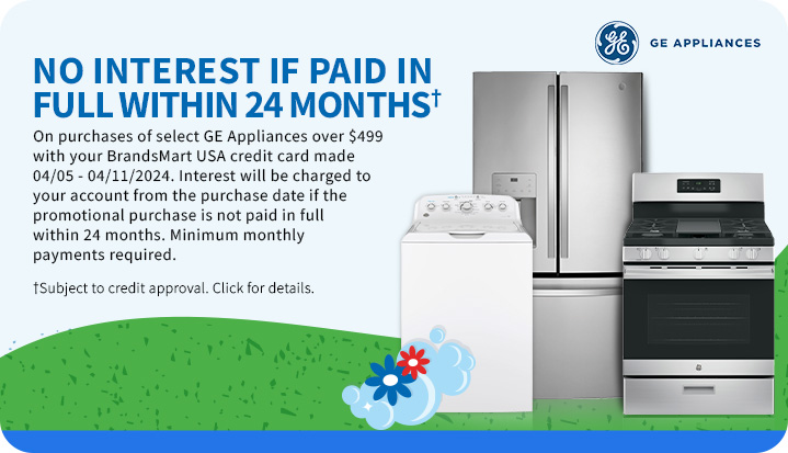 No Interest if
 Paid in Full within 24 Months† On purchases of select GE Appliances over $499 with your BrandsMart USA credit card made 4/5 - 4/11/2024. Interest will be charged to your account from the purchase date if the promotional purchase is not paid in full within 24 months. Minimum monthly payments required. † Subject to credit approval. Click for Details