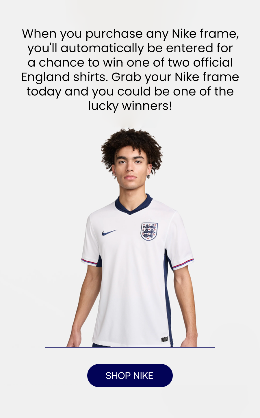 When you purchase any Nike frame, you'll automatically be entered for a chance to win one of two exclusive England shirts. Grab your Nike frame today and you could be one of the lucky winners!