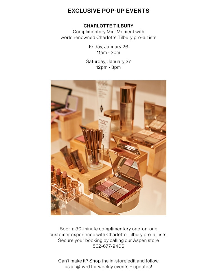 EXCLUSIVE POP-UP EVENTS. CHARLOTTE TILBURY. Complimentary Mini Moment with world renowned Charlotte Tilbury pro-artists. Friday, January 26 11am - 3pm; Saturday, January 27 12pm - 3pm. Book a 30-minute complimentary one-on-one customer experience with Charlotte Tilbury pro-artists. Secure your booking by calling our Aspen store 562-677-9406