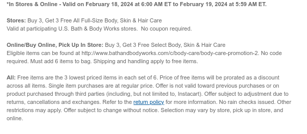 *In Stores & Online - Valid on February 18, 2024 at 6:00 AM ET to February 19, 2024 at 5:59 AM ET.  Stores: Buy 3, Get 3 Free All Full-Size Body, Skin & Hair Care  Valid at participating U.S. Bath & Body Works stores.  No coupon required.  Online/Buy Online, Pick Up In Store: Buy 3, Get 3 Free Select Body, Skin & Hair Care Eligible items can be found at http://www.bathandbodyworks.com/c/body-care/body-care-promotion-2. No code required. Must add 6 items to bag. Shipping and handling apply to free items.  All: Free items are the 3 lowest priced items in each set of 6. Price of free items will be prorated as a discount across all items. Single item purchases are at regular price. Offer is not valid toward previous purchases or on product purchased through third
 parties (including, but not limited to, Instacart). Offer subject to adjustment due to returns, cancellations and exchanges. Refer to the return policy for more information. No rain checks issued. Other restrictions may apply. Offer subject to change without notice. Selection may vary by store, pick up in store, and online.