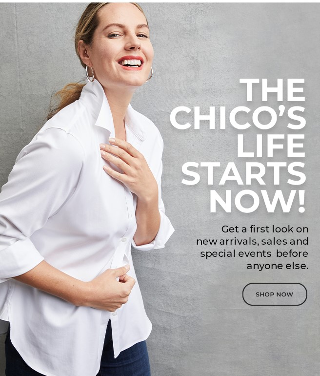 THE CHICO'S LIFE STARTS NOW!  GET TA FIRST LOOK ON NEW ARRIVALS, SALES AND SPECIAL EVENTS BEFORE ANYONE ELSE.  SHOP NOW. 