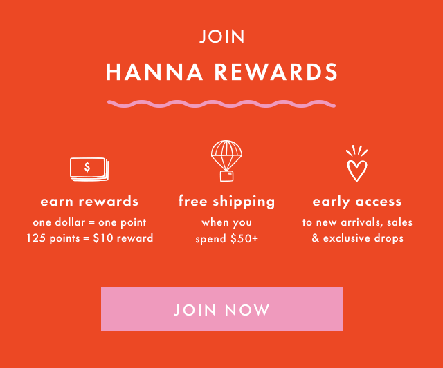 Join HANNA REWARDS. EARN REWARDS — One dollar equals one point and one hundred and twenty five points equals a ten dollar reward. FREE SHIPPING — when you spend fifty dollars or more. EARLY ACCESS — to new arrivals, sales, and exclusive drops. JOIN NOW.