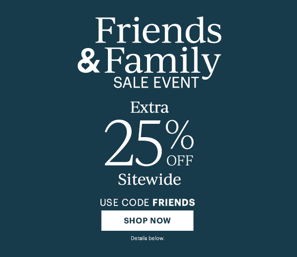 Friends & Family Sale Event. Extra 25% Off Sitewide. Use Code FRIENDS. SHOP NOW