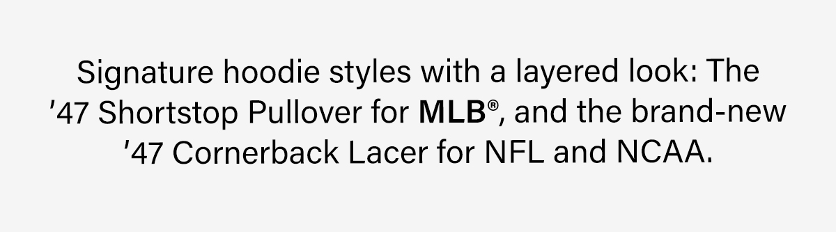 Signature hoodie styles with a layered look: The '47 Shortstop Pullover for MLB®, and the brand-new '47 Cornerback Lacer for NFL and NCAA.