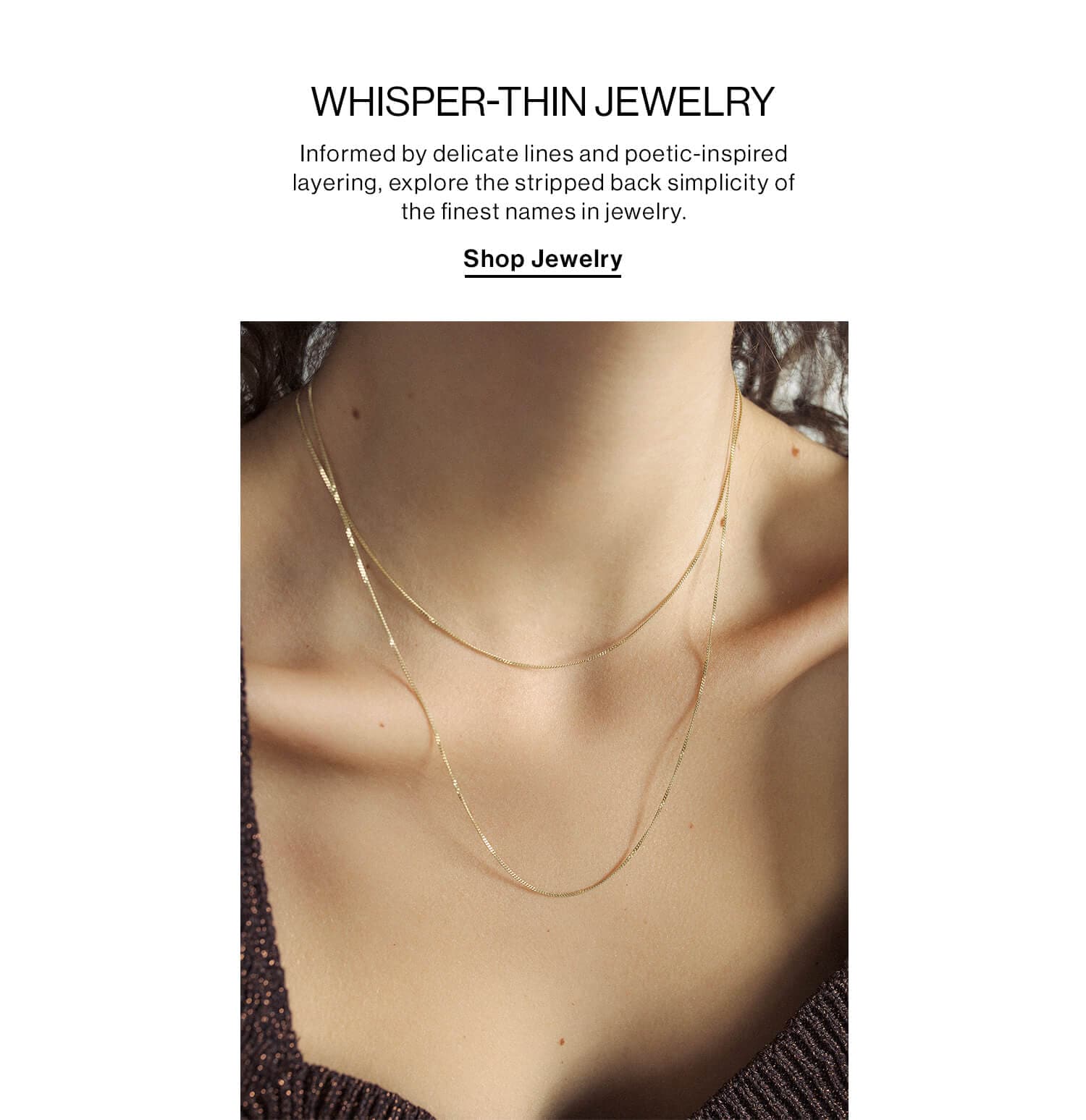 WHISPER-THIN JEWELRY DEK: Informed by delicate lines and poetic-inspired layering, explore the stripped back simplicity of the finest names in jewelry. CTA: Shop Jewelry