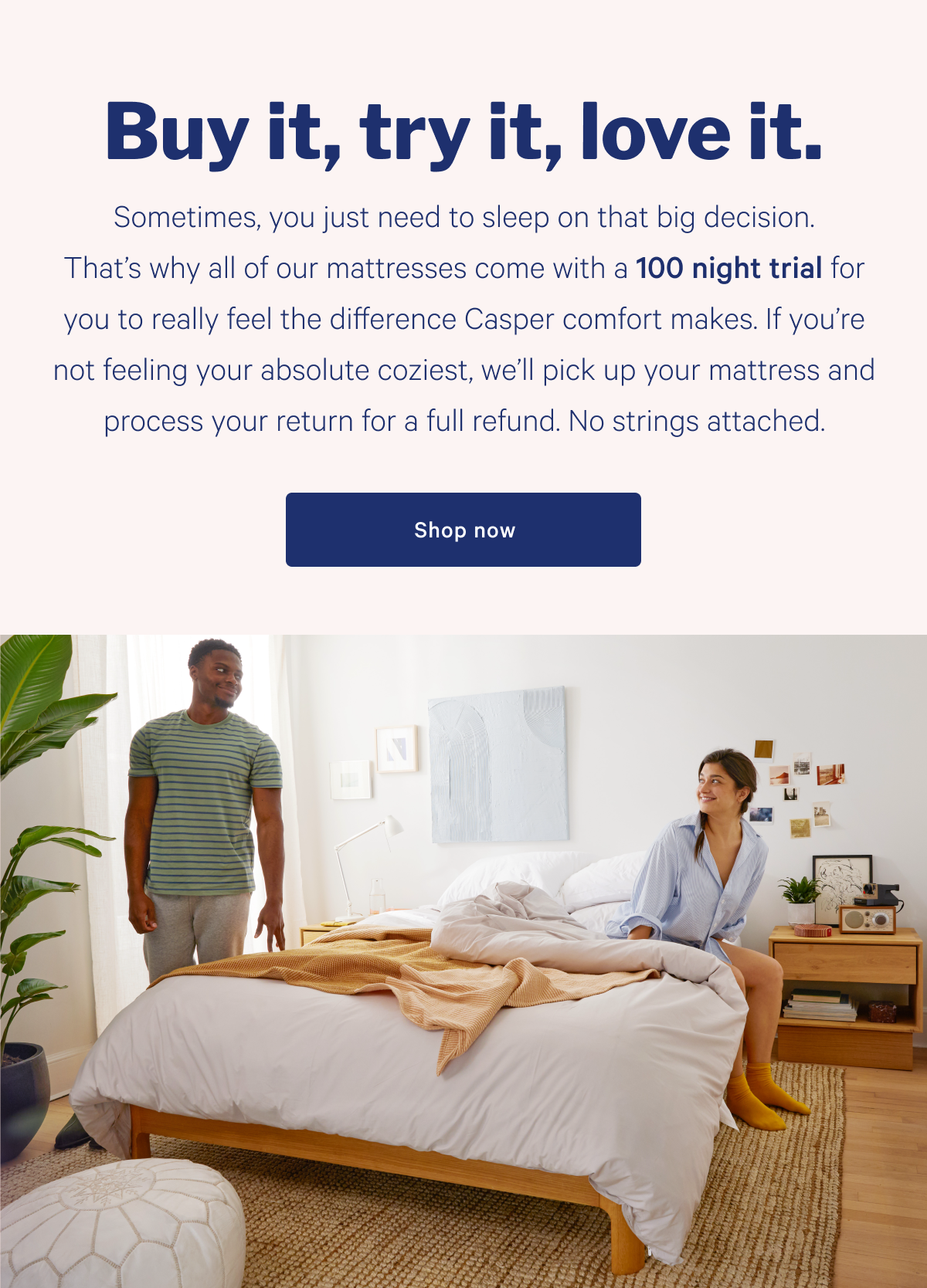 But it, try it, love it. >> Sometimes, you need to sleep on that big decision. That's why all of our mattresses come with a 100 night trial for you to really feel the difference Casper comfort makes. If you're not feeling your absolute coziest, we'll pick up your mattress and process your return for a full refund. No strings attached. >> Shop now >>