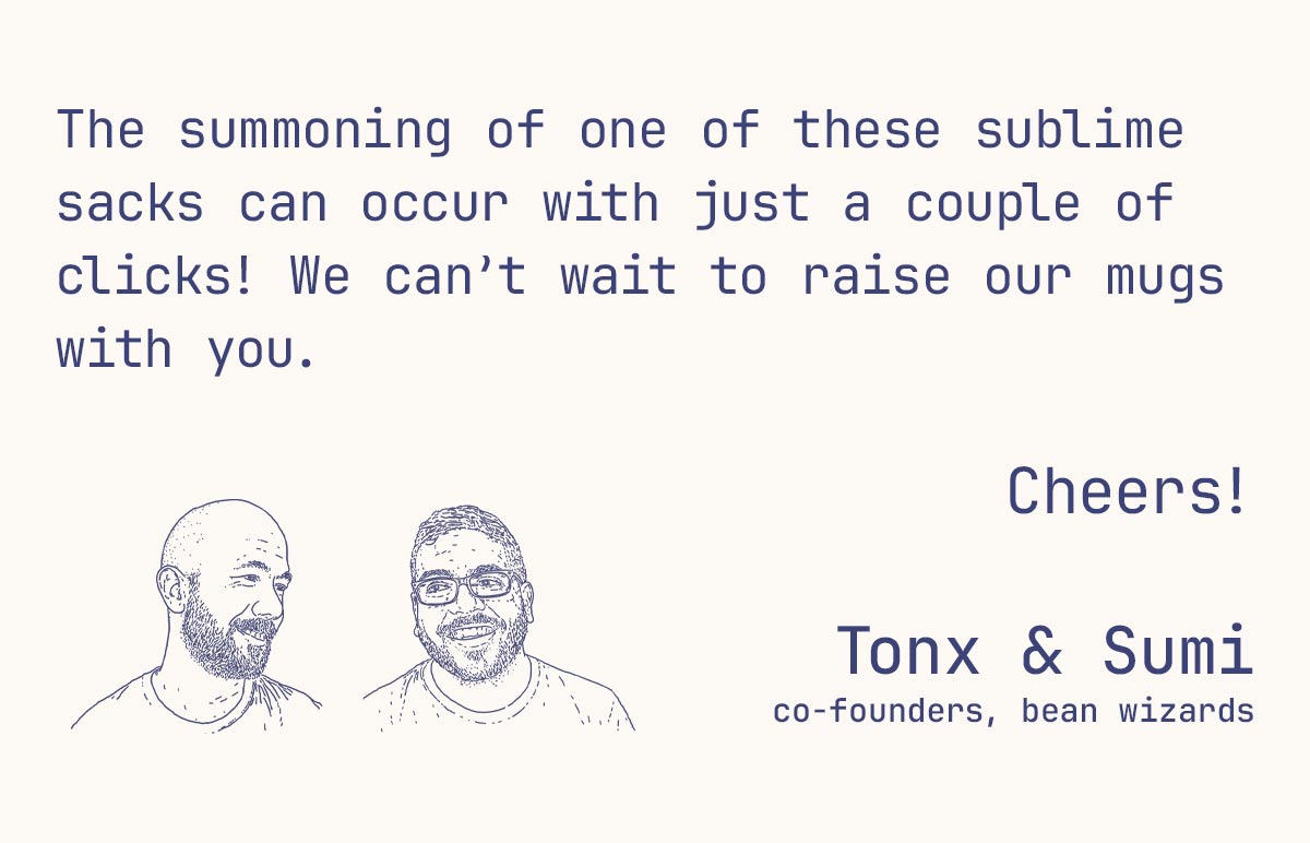 The summoning of one of these sublime sacks can occur with just a couple of clicks! We can’t wait to raise our mugs with you.  Cheers!  Tonx & Sumi co-founders, bean wizards