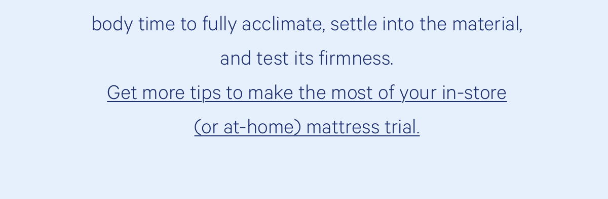  Lie on your trial mattress for at least 20 minutes. This gives your body time to fully acclimate, settle into the material, and test its firmness. 