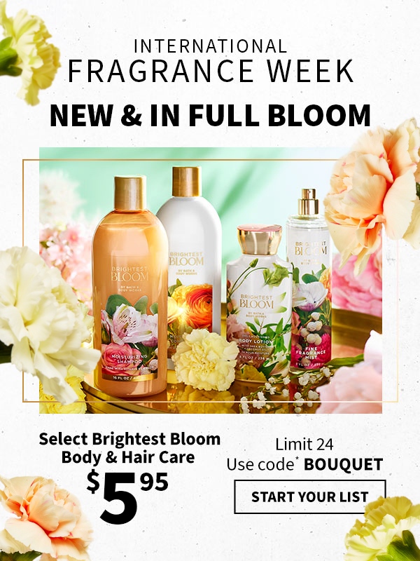 International Fragrance Week. New & in full bloom. $5.95 Select Brightest Bloom Body & Hair Care. Limit 24. Use code* BOUQUET. START YOUR LIST.