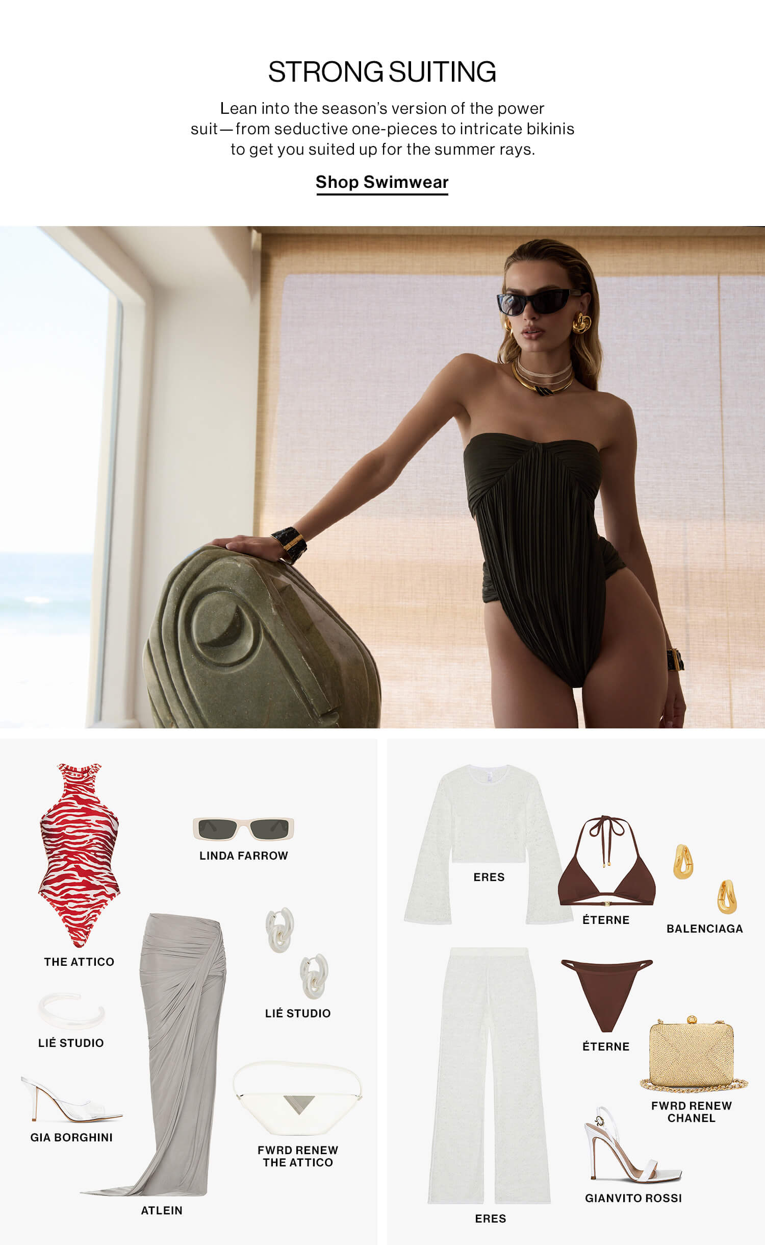 STRONG SUITING DEK: Lean into the season’s version of the power suit—from seductive one-pieces to intricate bikinis to get you suited up for the summer rays. CTA: Shop Swimwear