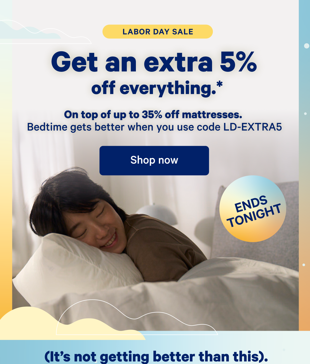 Labor Day Sale; Get an extra 5% off everything.* On top of up to 35% off mattresses. Bedtime gets better when you use code LD-EXTRA5