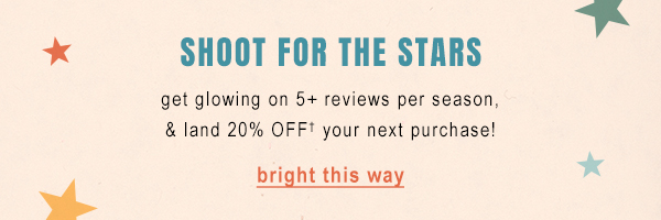 Shoot for the stars. Get glowing on 5+ reviews per season, & land 20% off your next purchase. Bright this way.