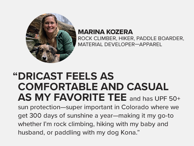 Dircast feels as comfortable and casual as my favorite tee and has UPF 50+ sun protection-super important in Colorado where we get 300 days of sunshine a year - making it my go-to whether I'm rock climbing, hiking with my baby and husband, or paddling with my dog Kona