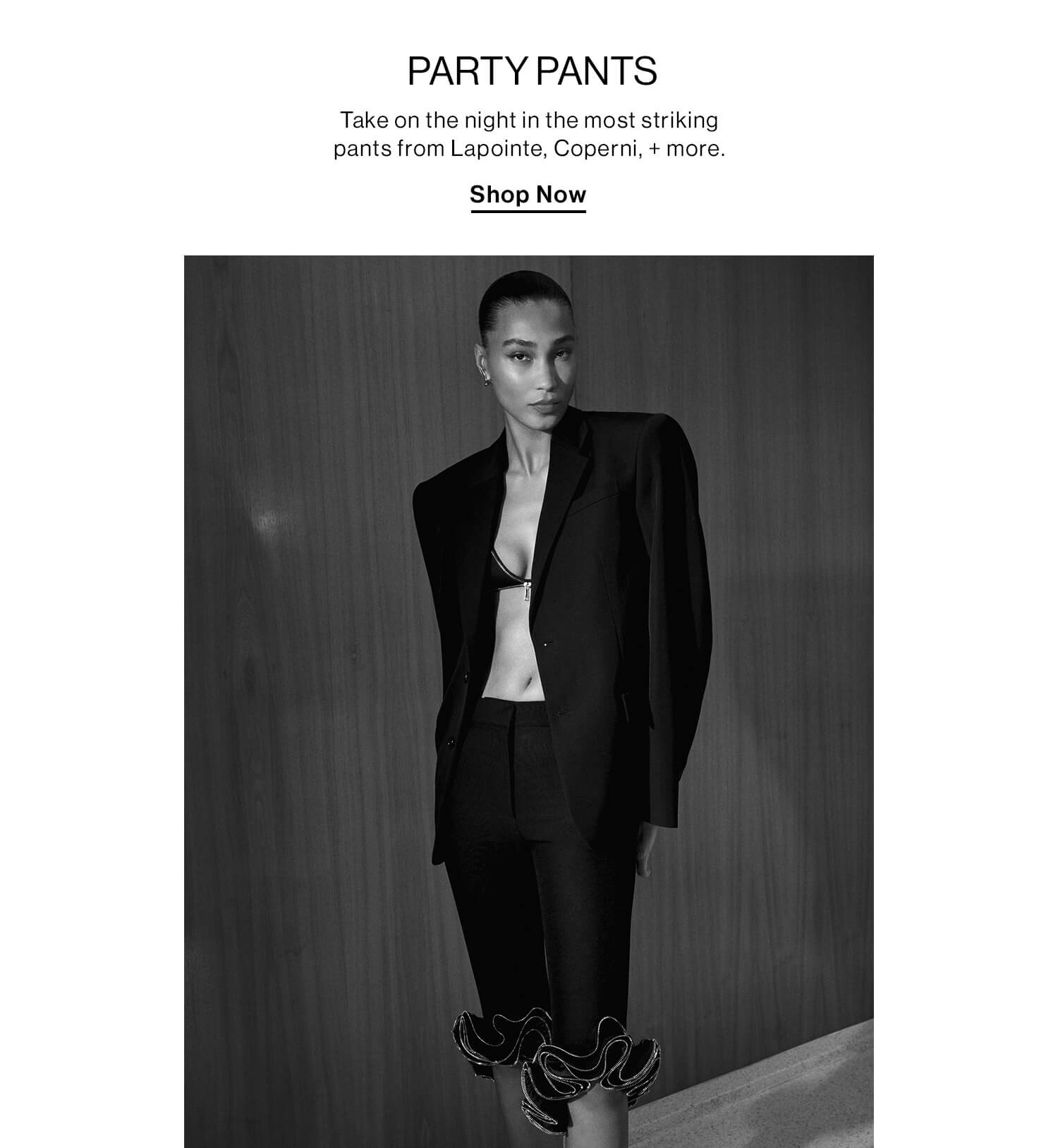 Party Pants  DEK: Take on the night in the most striking pants from Lapointe, Coperni, + more.  CTA: Shop Now