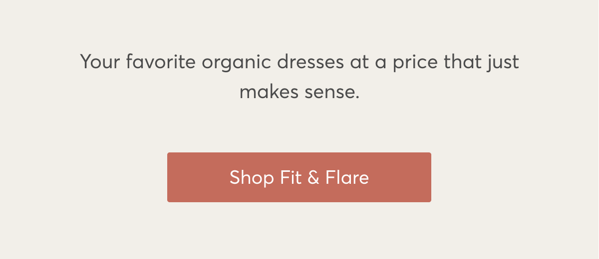 Your favorite organic dresses at a price that just makes sense. Shop Fit & Flare