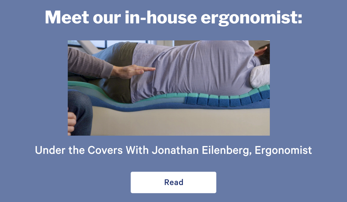 Meet our in-house ergonomist: >> Under the Covers With Jonathan Eilenberg, Ergonomist >> Read >>