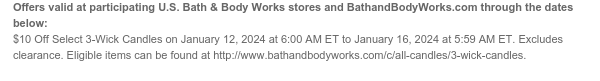 Offers valid at participating U.S. Bath & Body Works stores and BathandBodyWorks.com through the dates below: Excludes clearance. $10 Off All 3-Wick Candles on January 12, 2024 at 6:00 AM ET to January 16, 2024 at 5:59 AM ET. Eligible items can be found at www.bathandbodyworks.com/c/all-candles/3-wick-candles.